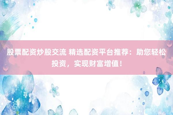 股票配资炒股交流 精选配资平台推荐：助您轻松投资，实现财富增值！