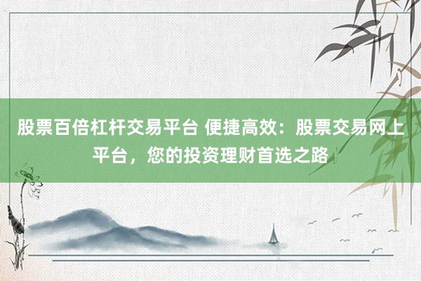 股票百倍杠杆交易平台 便捷高效：股票交易网上平台，您的投资理财首选之路