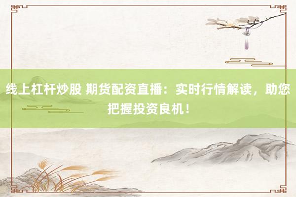 线上杠杆炒股 期货配资直播：实时行情解读，助您把握投资良机！