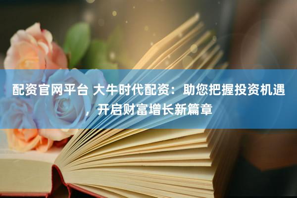配资官网平台 大牛时代配资：助您把握投资机遇，开启财富增长新篇章