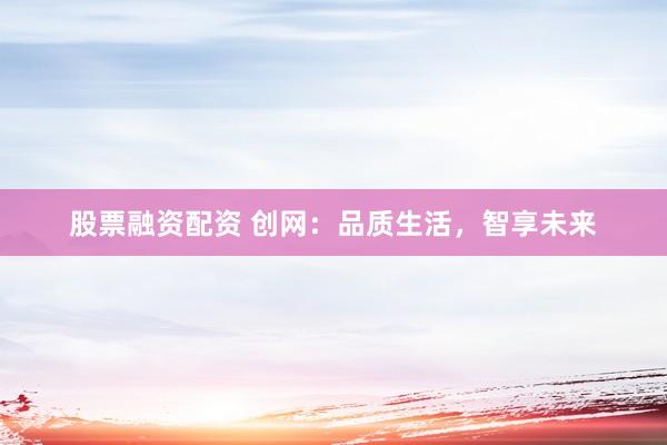 股票融资配资 创网：品质生活，智享未来