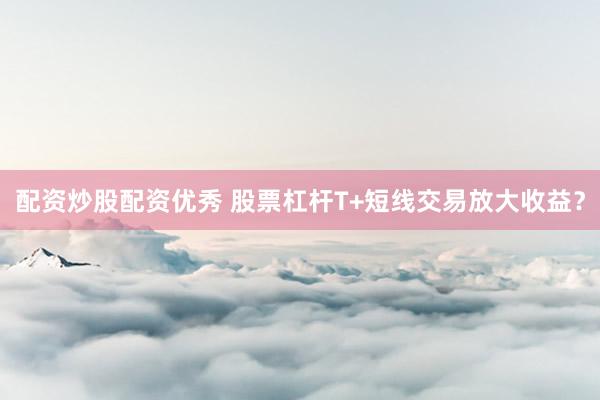配资炒股配资优秀 股票杠杆T+短线交易放大收益？