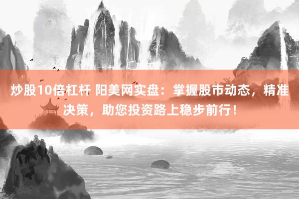 炒股10倍杠杆 阳美网实盘：掌握股市动态，精准决策，助您投资路上稳步前行！