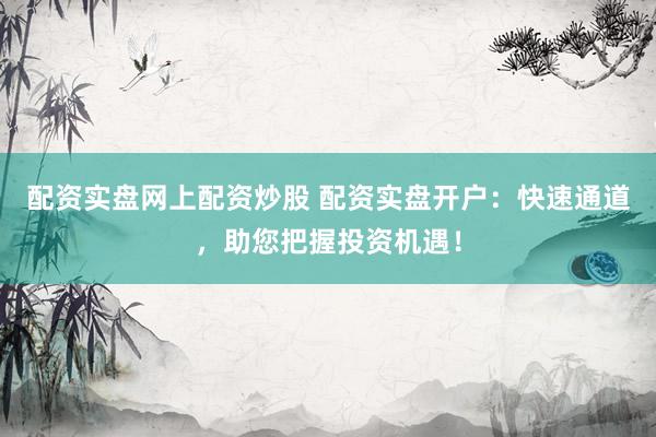 配资实盘网上配资炒股 配资实盘开户：快速通道，助您把握投资机遇！
