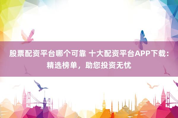 股票配资平台哪个可靠 十大配资平台APP下载：精选榜单，助您投资无忧