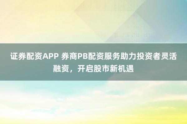 证券配资APP 券商PB配资服务助力投资者灵活融资，开启股市新机遇