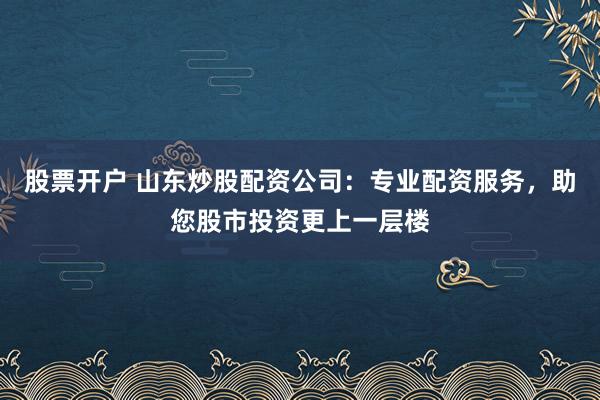 股票开户 山东炒股配资公司：专业配资服务，助您股市投资更上一层楼