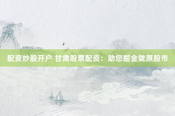 配资炒股开户 甘肃股票配资：助您掘金陇原股市