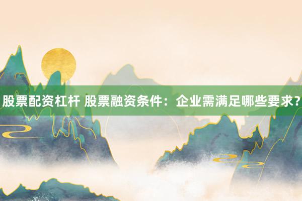 股票配资杠杆 股票融资条件：企业需满足哪些要求？
