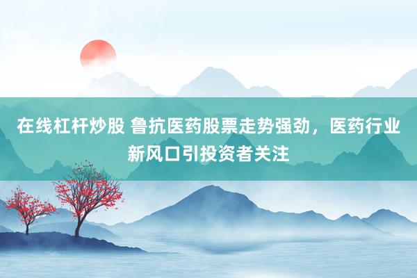 在线杠杆炒股 鲁抗医药股票走势强劲，医药行业新风口引投资者关注
