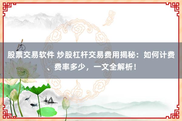 股票交易软件 炒股杠杆交易费用揭秘：如何计费、费率多少，一文全解析！