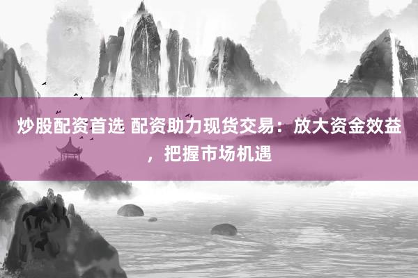 炒股配资首选 配资助力现货交易：放大资金效益，把握市场机遇