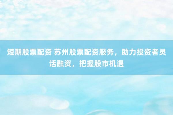 短期股票配资 苏州股票配资服务，助力投资者灵活融资，把握股市机遇