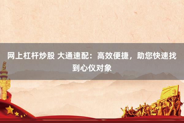 网上杠杆炒股 大通速配：高效便捷，助您快速找到心仪对象