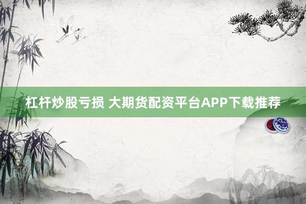 杠杆炒股亏损 大期货配资平台APP下载推荐