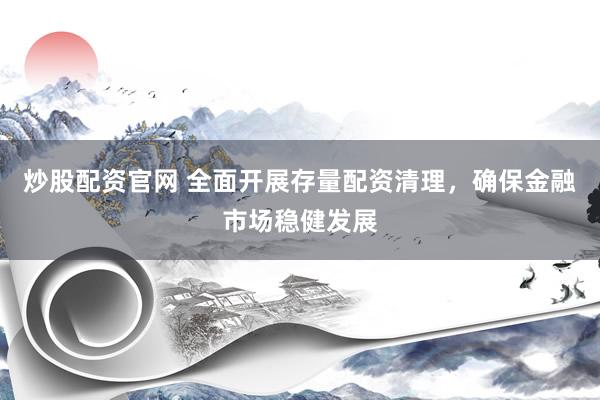 炒股配资官网 全面开展存量配资清理，确保金融市场稳健发展