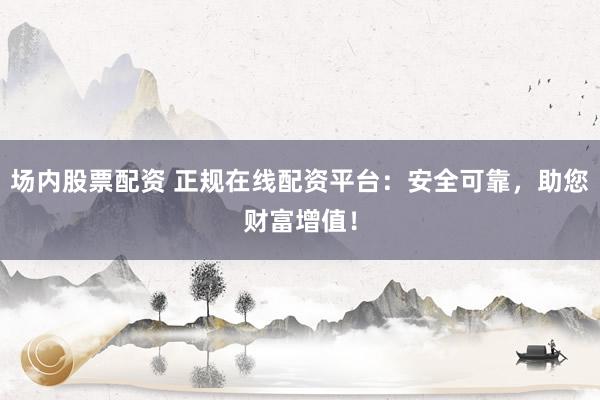 场内股票配资 正规在线配资平台：安全可靠，助您财富增值！