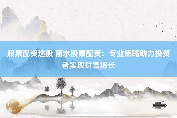 股票配资选股 丽水股票配资：专业策略助力投资者实现财富增长