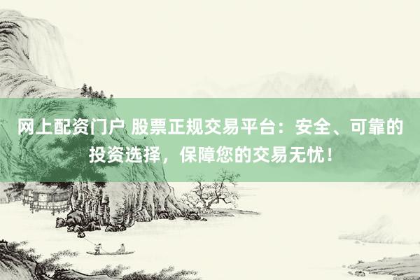 网上配资门户 股票正规交易平台：安全、可靠的投资选择，保障您的交易无忧！