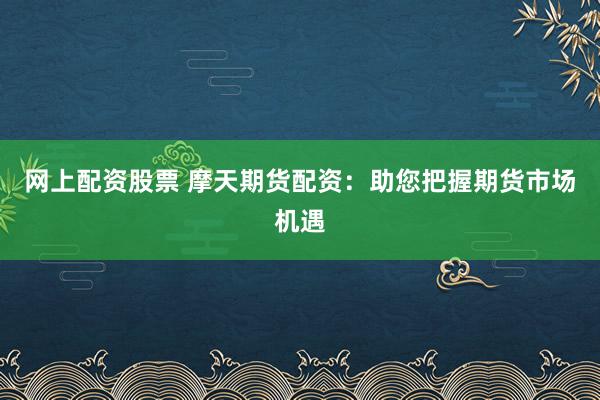 网上配资股票 摩天期货配资：助您把握期货市场机遇