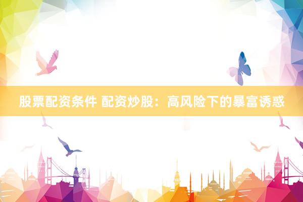 股票配资条件 配资炒股:高风险下的暴富诱惑