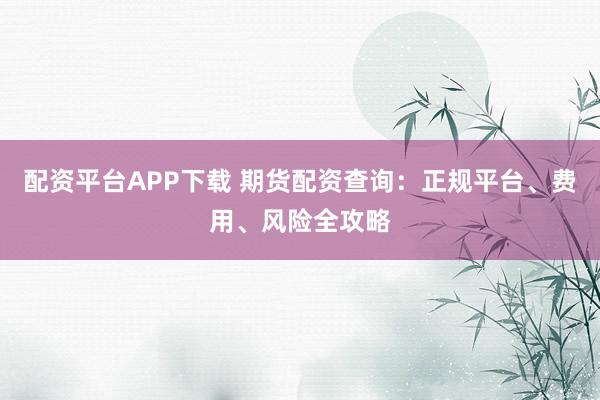 配资平台APP下载 期货配资查询：正规平台、费用、风险全攻略