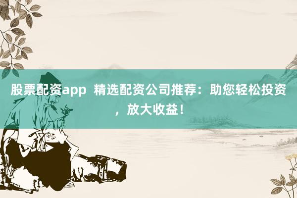 股票配资app 精选配资公司推荐:助您轻松投资,放大收益!