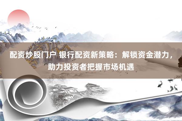 配资炒股门户 银行配资新策略：解锁资金潜力，助力投资者把握市场机遇