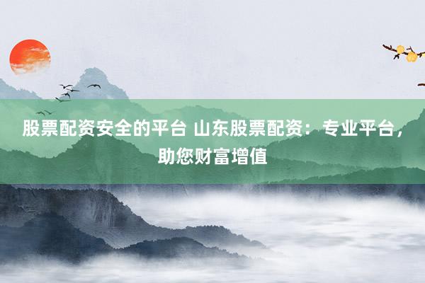 股票配资安全的平台 山东股票配资：专业平台，助您财富增值
