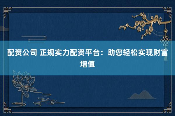 配资公司 正规实力配资平台：助您轻松实现财富增值