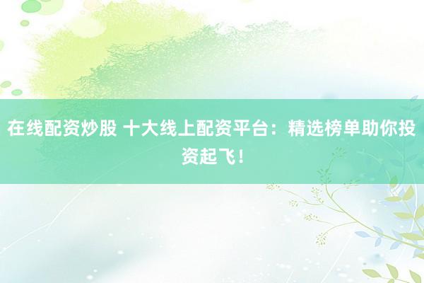 在线配资炒股 十大线上配资平台：精选榜单助你投资起飞！