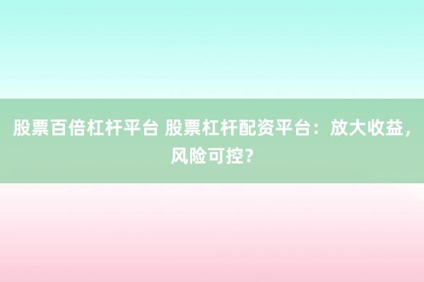 股票百倍杠杆平台 股票杠杆配资平台:放大收益,风险可控?