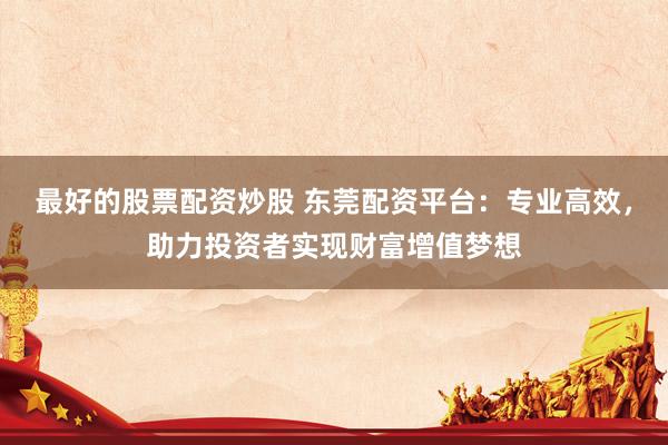 最好的股票配资炒股 东莞配资平台：专业高效，助力投资者实现财富增值梦想