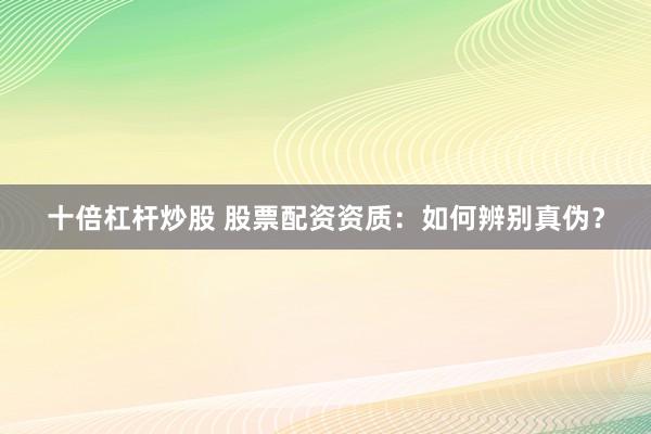 十倍杠杆炒股 股票配资资质：如何辨别真伪？