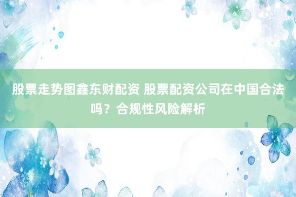 股票走势图鑫东财配资 股票配资公司在中国合法吗？合规性风险解析