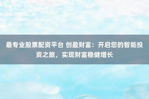 最专业股票配资平台 创盈财富：开启您的智能投资之旅，实现财富稳健增长