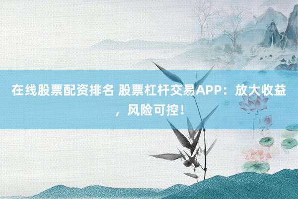 在线股票配资排名 股票杠杆交易APP：放大收益，风险可控！