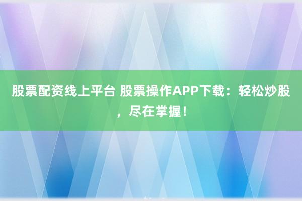股票配资线上平台 股票操作APP下载：轻松炒股，尽在掌握！
