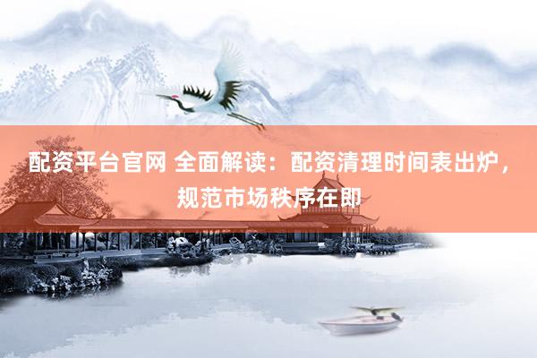 配资平台官网 全面解读：配资清理时间表出炉，规范市场秩序在即