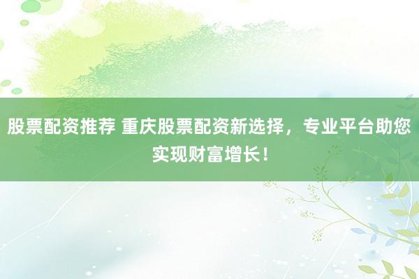 股票配资推荐 重庆股票配资新选择，专业平台助您实现财富增长！