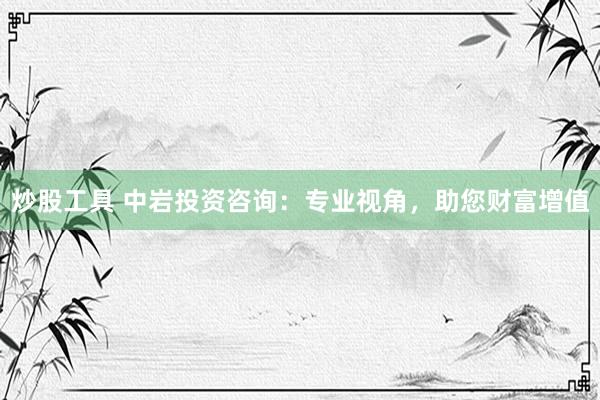 炒股工具 中岩投资咨询：专业视角，助您财富增值