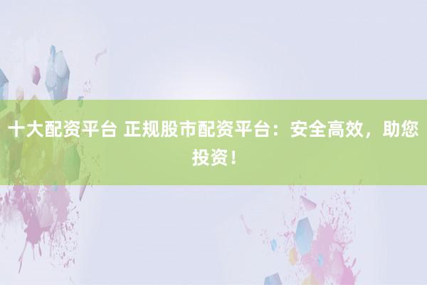 十大配资平台 正规股市配资平台：安全高效，助您投资！