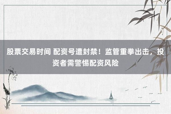 股票交易时间 配资号遭封禁!监管重拳出击,投资者需警惕配资风险