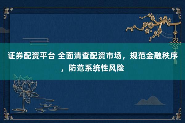 证券配资平台 全面清查配资市场，规范金融秩序，防范系统性风险
